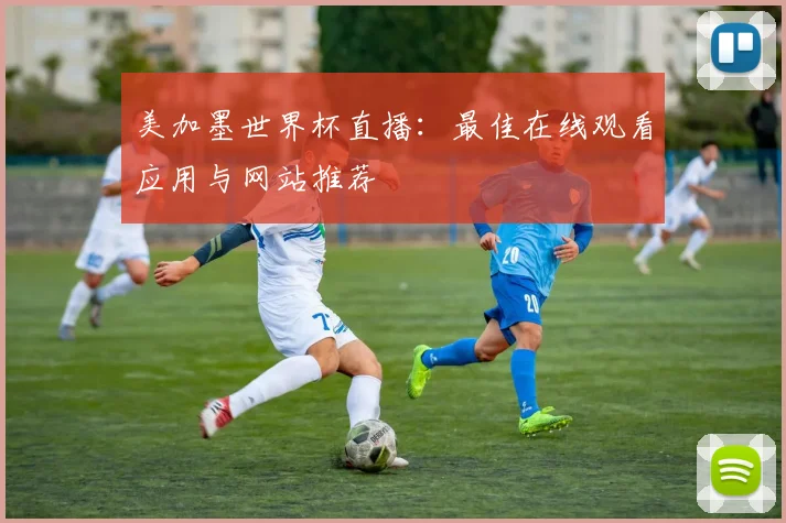 美加墨世界杯直播:最佳在线观看应用与网站推荐