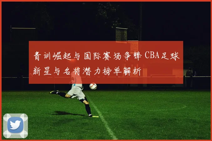 青训崛起与国际赛场争锋 CBA足球新星与名将潜力榜单解析