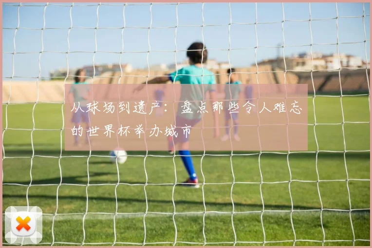 从球场到遗产:盘点那些令人难忘的世界杯举办城市