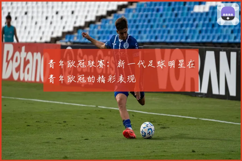 青年欧冠联赛:新一代足球明星在青年欧冠的精彩表现