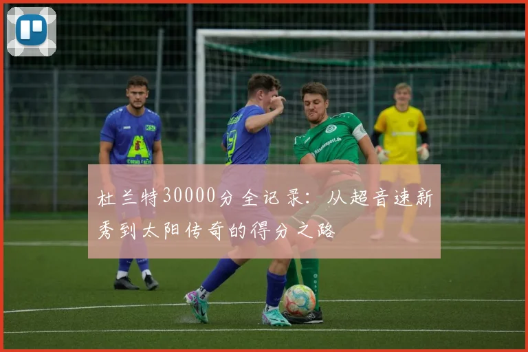 杜兰特30000分全记录:从超音速新秀到太阳传奇的得分之路