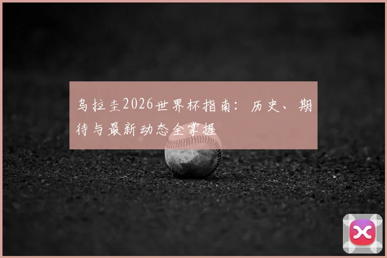 乌拉圭2026世界杯指南:历史、期待与最新动态全掌握